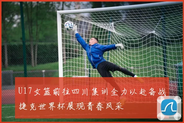 U17女篮前往四川集训全力以赴备战捷克世界杯展现青春风采