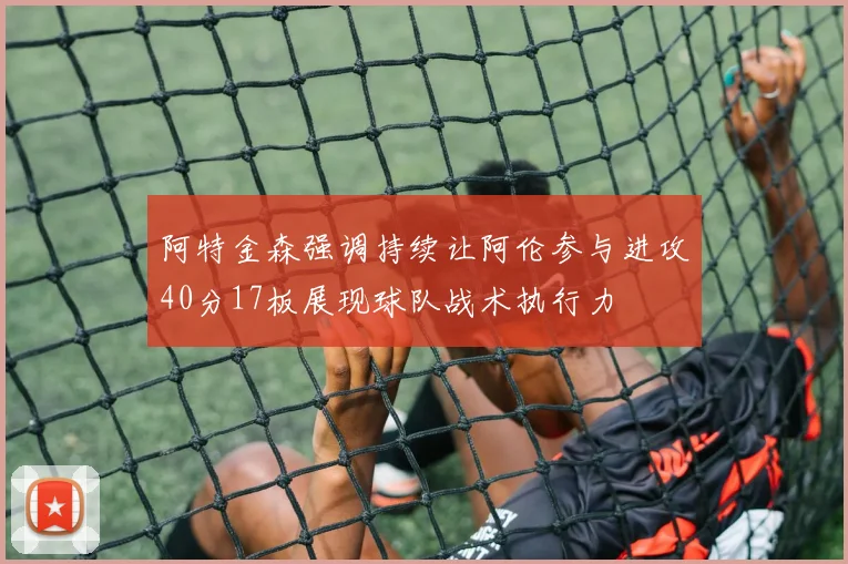 阿特金森强调持续让阿伦参与进攻40分17板展现球队战术执行力