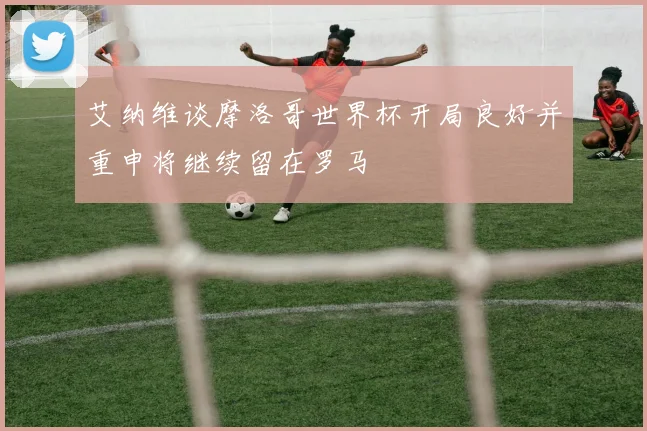 艾纳维谈摩洛哥世界杯开局良好并重申将继续留在罗马