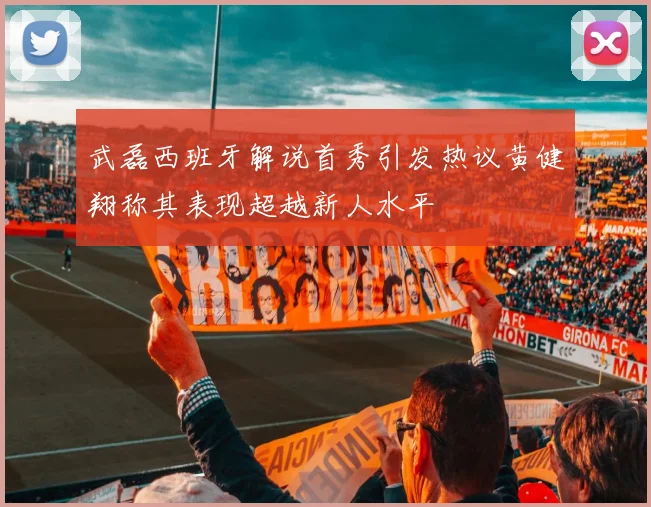 武磊西班牙解说首秀引发热议黄健翔称其表现超越新人水平
