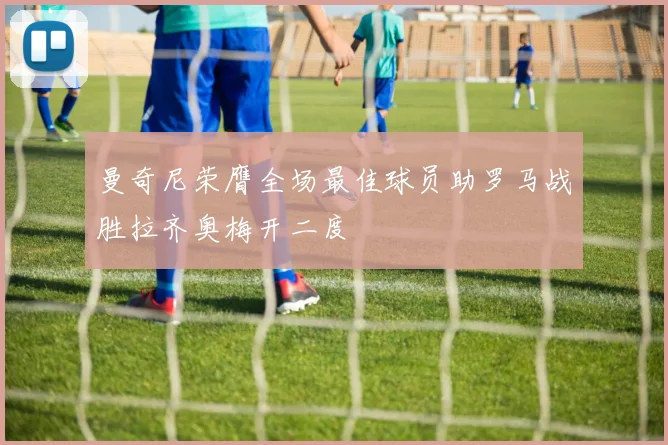 曼奇尼荣膺全场最佳球员助罗马战胜拉齐奥梅开二度