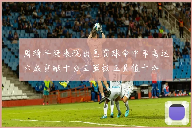 周琦半场表现出色罚球命中率高达六成贡献十分五篮板正负值十加