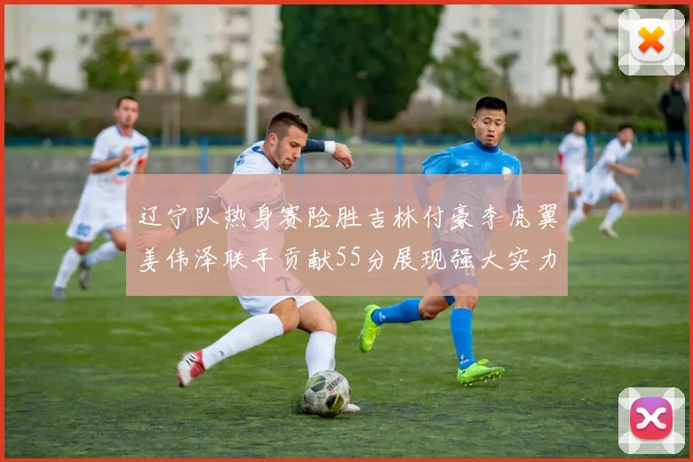 辽宁队热身赛险胜吉林付豪李虎翼姜伟泽联手贡献55分展现强大实力