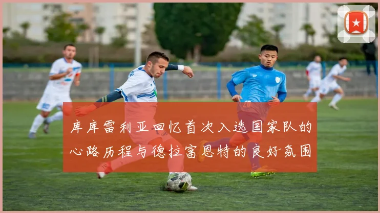 库库雷利亚回忆首次入选国家队的心路历程与德拉富恩特的良好氛围