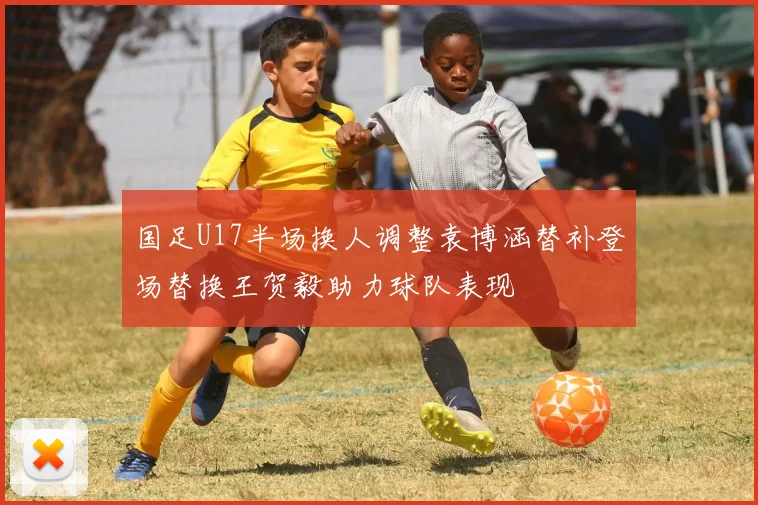 国足U17半场换人调整袁博涵替补登场替换王贺毅助力球队表现