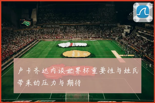 卢卡齐达内谈世界杯重要性与姓氏带来的压力与期待