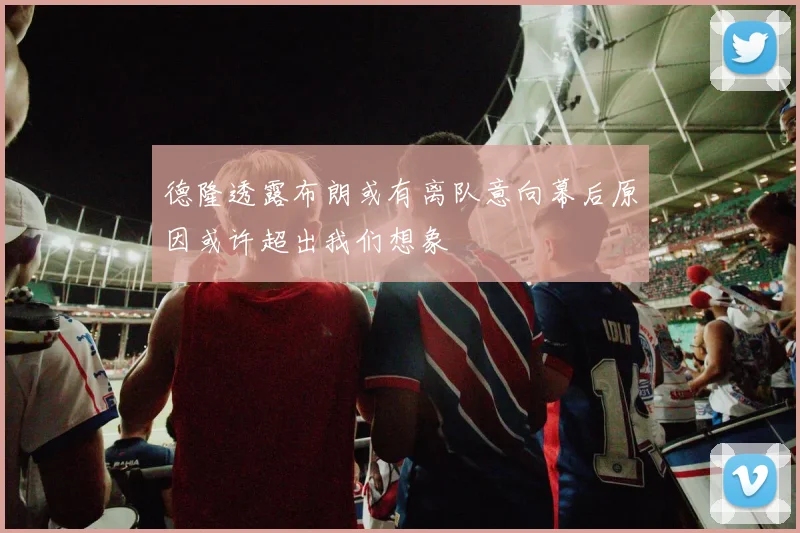 德隆透露布朗或有离队意向幕后原因或许超出我们想象