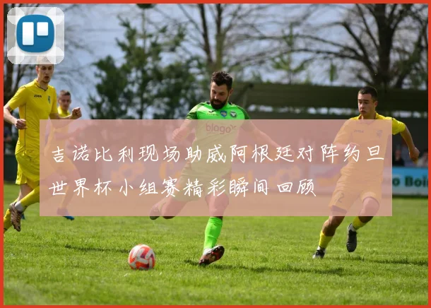 吉诺比利现场助威阿根廷对阵约旦世界杯小组赛精彩瞬间回顾