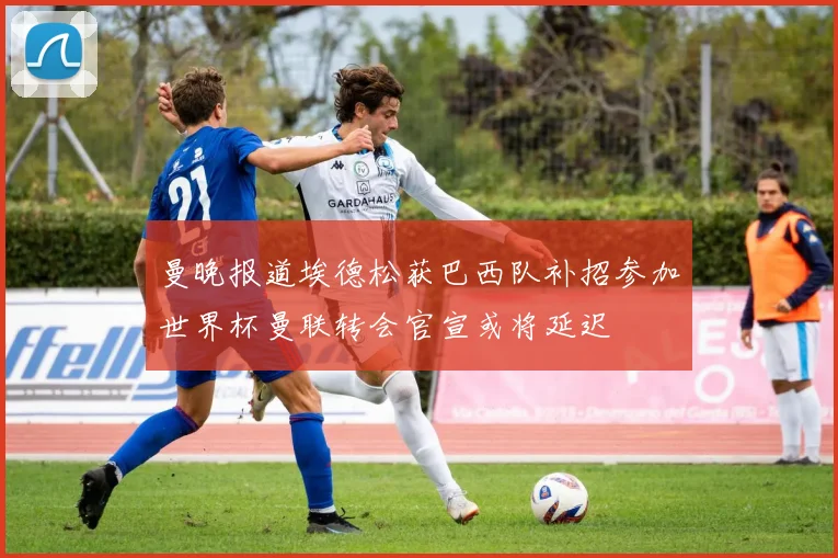 曼晚报道埃德松获巴西队补招参加世界杯曼联转会官宣或将延迟