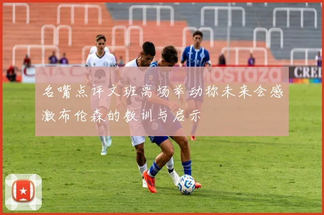名嘴点评文班离场举动称未来会感激布伦森的教训与启示