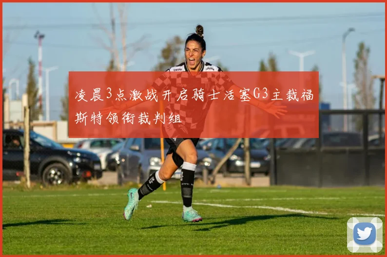 凌晨3点激战开启骑士活塞G3主裁福斯特领衔裁判组