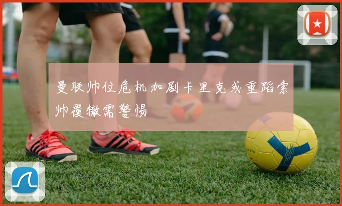 曼联帅位危机加剧卡里克或重蹈索帅覆辙需警惕