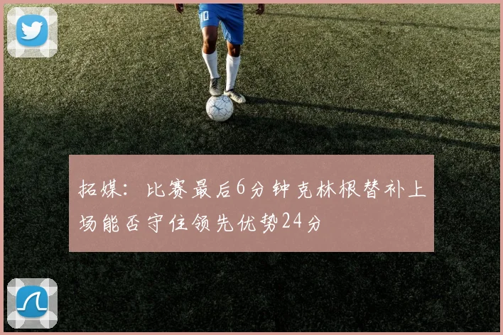 拓媒：比赛最后6分钟克林根替补上场能否守住领先优势24分