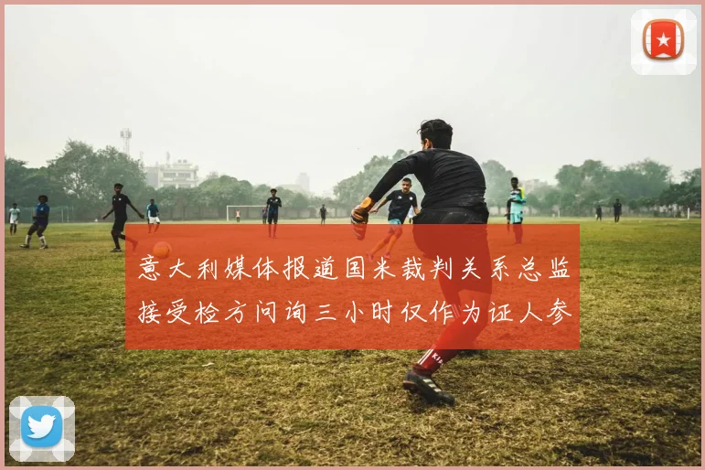 意大利媒体报道国米裁判关系总监接受检方问询三小时仅作为证人参与调查
