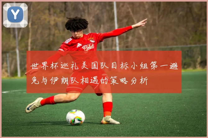 世界杯巡礼美国队目标小组第一避免与伊朗队相遇的策略分析
