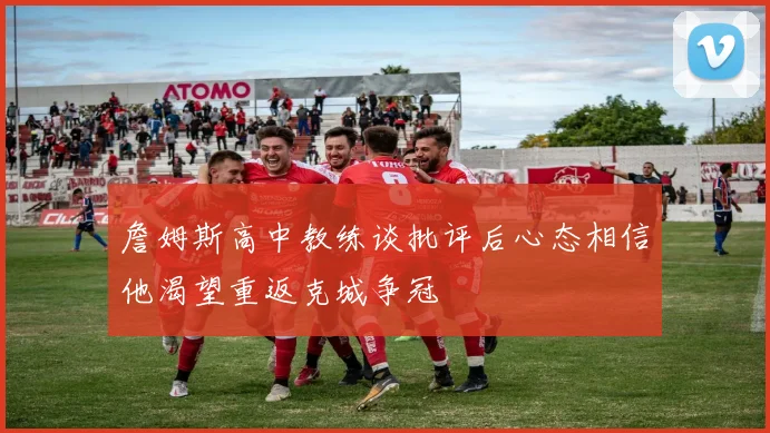 詹姆斯高中教练谈批评后心态相信他渴望重返克城争冠
