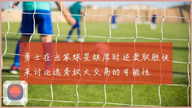 勇士在当家球星缺席时逆袭取胜快来讨论选秀权大交易的可能性