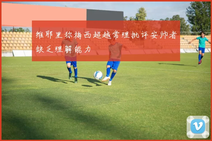 维耶里称梅西超越常理批评安帅者缺乏理解能力