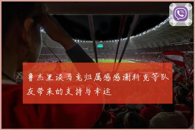 鲁杰里谈马竞归属感感谢科克等队友带来的支持与幸运