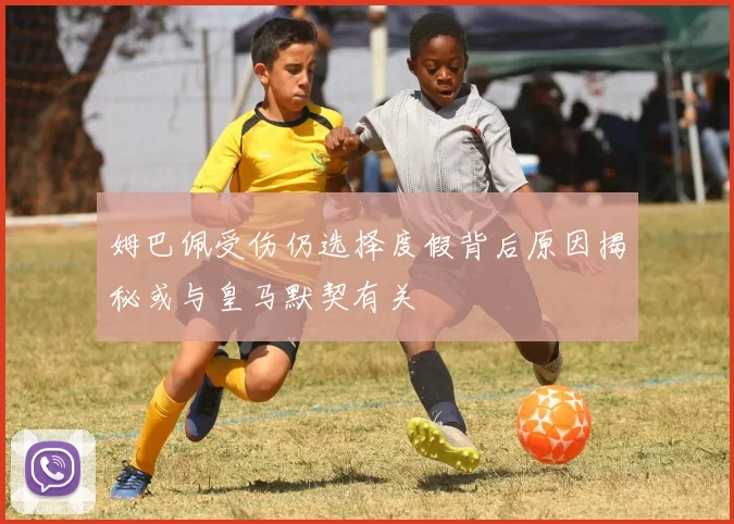 姆巴佩受伤仍选择度假背后原因揭秘或与皇马默契有关