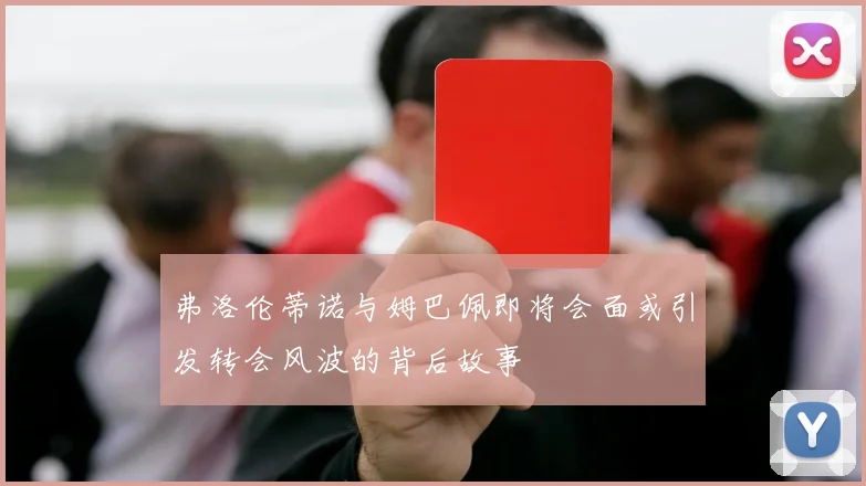 弗洛伦蒂诺与姆巴佩即将会面或引发转会风波的背后故事