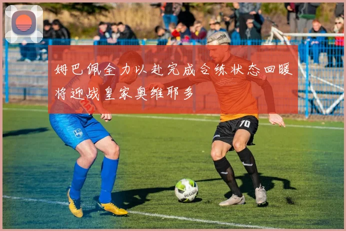 姆巴佩全力以赴完成合练状态回暖将迎战皇家奥维耶多